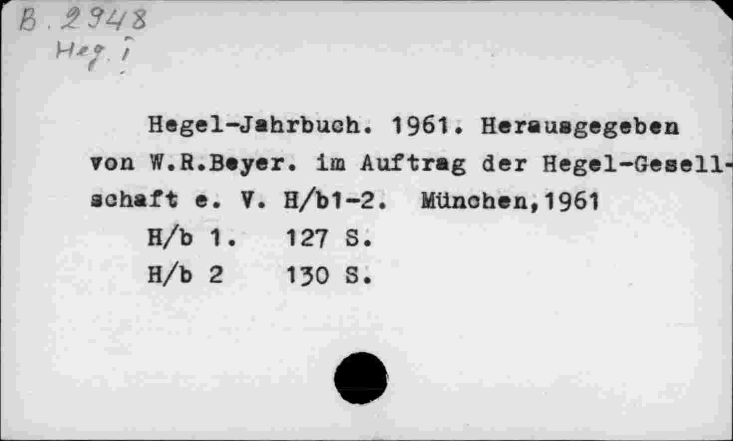 ﻿ß
Hegel-Jahrbuch. 1961» Herauagegeben von W.R.Bayer, im Auftrag der Hegel-Gesellschaft e. V. H/bl-2. München,1961
H/b 1.	127 S.
H/b 2	130 S.